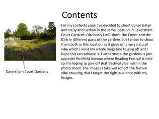 Contents
For my contents page I’ve decided to shoot Conor Baker
and Daisy and Bethan in the same location in Caversham
Court Gardens. Obviously I will shoot the Conor and the
Girls in different parts of the gardens but I chose to shoot
them both in this location as it gives off a very natural
vibe which I want my whole magazine to give off and I
hope this can achieve it. Furthermore the gardens is just
opposite Richfield Avenue where Reading Festival is held
so I’m hoping to give off that ‘festival vibe’ within the
photo shoot. The images I take will reflect the festival
vibe ensuring that I target the right audience with my
images.
Caversham Court Gardens
 
