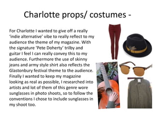 Charlotte props/ costumes -
For Charlotte I wanted to give off a really
‘indie alternative’ vibe to really reflect to my
audience the theme of my magazine. With
the signature ‘Pete Doherty’ trilby and
guitar I feel I can really convey this to my
audience. Furthermore the use of skinny
jeans and army style shirt also reflects the
Glastonbury festival theme to the audience.
Finally I wanted to keep my magazine
looking as real as possible, I researched into
artists and lot of them of this genre wore
sunglasses in photo shoots, so to follow the
conventions I chose to include sunglasses in
my shoot too.
 