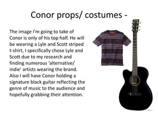 The image I’m going to take of
Conor is only of his top half. He will
be wearing a Lyle and Scott striped
t-shirt, I specifically chose Lyle and
Scott due to my research and
finding numerous ‘alternative/
indie’ artists wearing the brand.
Also I will have Conor holding a
signature black guitar reflecting the
genre of music to the audience and
hopefully grabbing their attention.
Conor props/ costumes -
 