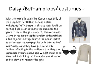 With the two girls again like Conor it was only of
their top half. For Bethan I chose a plain
white/grey fluffy jumper and sunglasses to sit on
her head again connoting to the audience the
genre of music the girls make. Furthermore with
Daisy I chose I plain top for underneath and then
a denim jacket on top, I chose the denim jacket
as again they are very popular with ‘alternative/
indie’ artists and they have just come into
fashion reflecting to the audience that they are
fashionable young girls. I also will get the girls to
wear red lipstick to grab the audiences attention
and to draw attention to the girls.
Daisy /Bethan props/ costumes -
 