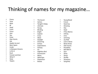 Thinking of names for my magazine…
• Flame
• Tune
• Note
• M
• Howl
• Fresh
• Focus
• Zest
• You
• Pulse
• Own Stunts
• Ask
• Awake my soul
• Basic Space
• Inside
• In Between Dreams
• Is this it
• Rush
• Forever and Ever
• What If
• Sway
• Towers
• The Sound
• Sahara
• Tonight’s Today
• Ultimate
• Young
• Blinding
• Bright
• Captain
• Crazy
• Wave
• Daylight
• Dreaming
• Echoes
• Expectations
• Fantasy
• Fix
• Flightless Bird
• Fluorescent
• Moon
• Wide Eyes
• Disposition
• Breeze
• Young Blood
• Future
• Stand Up
• Ghosting
• Hey
• Howl
• If You Wanna
• Infinity
• Intro
• Jamming
• Joy Ride
• Love is Noise
• Never Know
• Own Stunts
• Possibility
• Roll With It
• Soul
• Shine
• Shock
• Shuffle
• Situations
• Song Bird
 