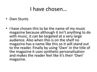 I have chosen…
• Own Stunts
• I have chosen this to be the name of my music
magazine because although it isn’t anything to do
with music, it can be targeted at a very large
audience. Also when this is on the shelf no
magazine has a name like this so it will stand out
to the reader. Finally by using ‘Own’ in the title of
the magazine it uses synthetic personalisation
and makes the reader feel like it’s their ‘Own’
magazine.
 