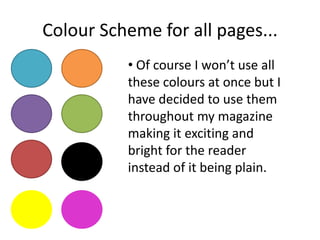 Colour Scheme for all pages...
• Of course I won’t use all
these colours at once but I
have decided to use them
throughout my magazine
making it exciting and
bright for the reader
instead of it being plain.
 
