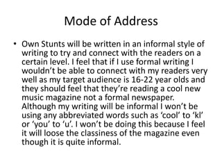 Mode of Address
• Own Stunts will be written in an informal style of
writing to try and connect with the readers on a
certain level. I feel that if I use formal writing I
wouldn’t be able to connect with my readers very
well as my target audience is 16-22 year olds and
they should feel that they’re reading a cool new
music magazine not a formal newspaper.
Although my writing will be informal I won’t be
using any abbreviated words such as ‘cool’ to ‘kl’
or ‘you’ to ‘u’. I won’t be doing this because I feel
it will loose the classiness of the magazine even
though it is quite informal.
 