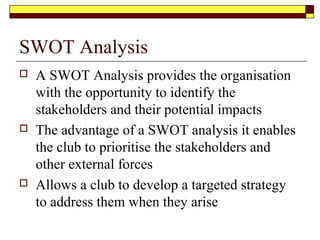 SWOT Analysis
 A SWOT Analysis provides the organisation
with the opportunity to identify the
stakeholders and their potential impacts
 The advantage of a SWOT analysis it enables
the club to prioritise the stakeholders and
other external forces
 Allows a club to develop a targeted strategy
to address them when they arise
 