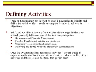 Defining Activities
 Once an Organisation has defined its goals it now needs to identify and
define the activities that it needs to complete in order to achieve its
objectives.
 While the activities may vary from organisation to organisation they
should generally fall under one of the following categories:
 Governance and Financial Management
 Member Development-training and mentoring
 Community development and improvement
 Marketing and Public Relations- stakeholder communication
 Once the Organisation has defined its activities it should create an
organisational chart like the one pictured that provides an outline of the
activities and the roles and positions that govern them
 