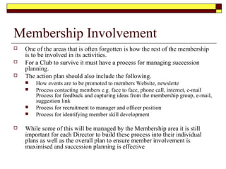 Membership Involvement
 One of the areas that is often forgotten is how the rest of the membership
is to be involved in its activities.
 For a Club to survive it must have a process for managing succession
planning.
 The action plan should also include the following.
 How events are to be promoted to members Website, newslette
 Process contacting members e.g. face to face, phone call, internet, e-mail
Process for feedback and capturing ideas from the membership group, e-mail,
suggestion link
 Process for recruitment to manager and officer position
 Process for identifying member skill development
 While some of this will be managed by the Membership area it is still
important for each Director to build these process into their individual
plans as well as the overall plan to ensure member involvement is
maximised and succession planning is effective
 