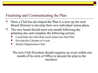Finalising and Communicating the Plan
 Once a Club has developed the Plan it is now up for each
Board Director to develop their own individual action plans.
 The new board should meet one month following the
planning day and complete the following actions.
 Consolidate the individual action plans into final Plan
 Develop the Calendar of events
 finalise Organisation Chart
The new Club President should organise an event within one
month of his term of Office to present the plan to the
members
 