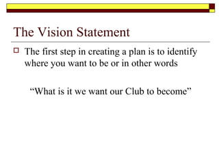 The Vision Statement
 The first step in creating a plan is to identify
where you want to be or in other words
“What is it we want our Club to become”
 