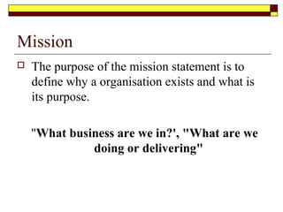 Mission
 The purpose of the mission statement is to
define why a organisation exists and what is
its purpose.
"What business are we in?', "What are we
doing or delivering"
 