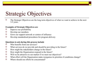 Strategic Objectives
 The Strategic Objectives are the long term objectives of what we want to achieve in the next
3-5 years.
Examples of Strategic Objectives are
 Improve our profitability
 Develop our members
 Grow our support network or centres of influence
 Develop standardised procedures for program delivery
Questions to ask during this process include
 Who benefits from our services?
 What services do we provide and should be providing in the future?
 How might the stakeholders change in the future?
 How might the Organisation respond in the future?
 Will we be attractive to our market if we meet our objectives?
 What effort will the Organisation make reorganise its priorities if conditions change?
 Where should our efforts be concentrated?
 