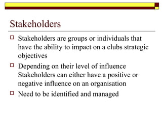 Stakeholders
 Stakeholders are groups or individuals that
have the ability to impact on a clubs strategic
objectives
 Depending on their level of influence
Stakeholders can either have a positive or
negative influence on an organisation
 Need to be identified and managed
 