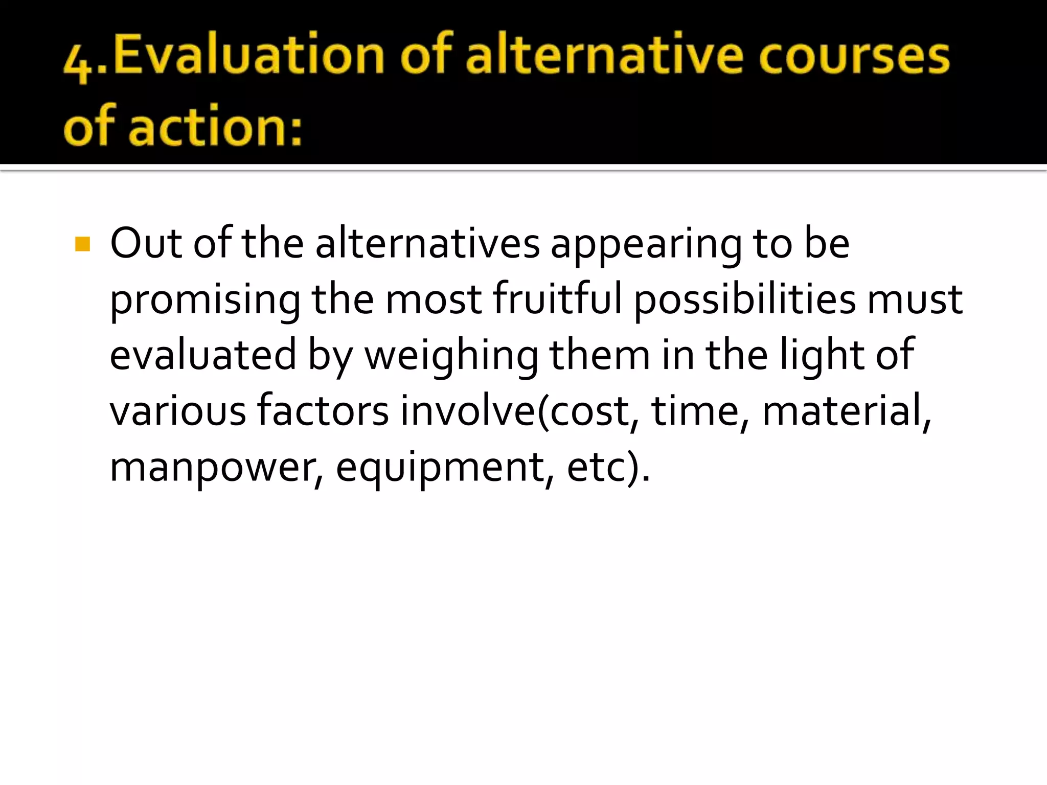  Out of the alternatives appearing to be
promising the most fruitful possibilities must
evaluated by weighing them in the light of
various factors involve(cost, time, material,
manpower, equipment, etc).
 