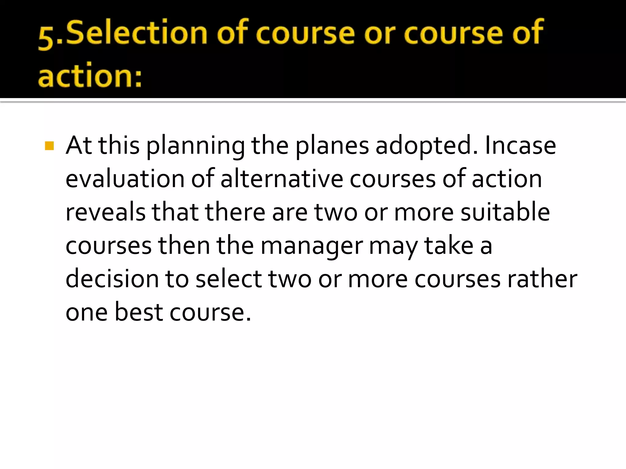  At this planning the planes adopted. Incase
evaluation of alternative courses of action
reveals that there are two or more suitable
courses then the manager may take a
decision to select two or more courses rather
one best course.
 