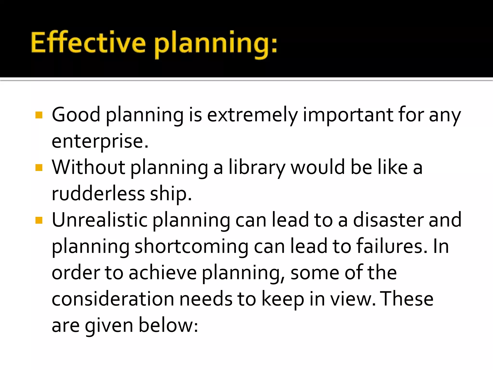  Good planning is extremely important for any
enterprise.
 Without planning a library would be like a
rudderless ship.
 Unrealistic planning can lead to a disaster and
planning shortcoming can lead to failures. In
order to achieve planning, some of the
consideration needs to keep in view.These
are given below:
 