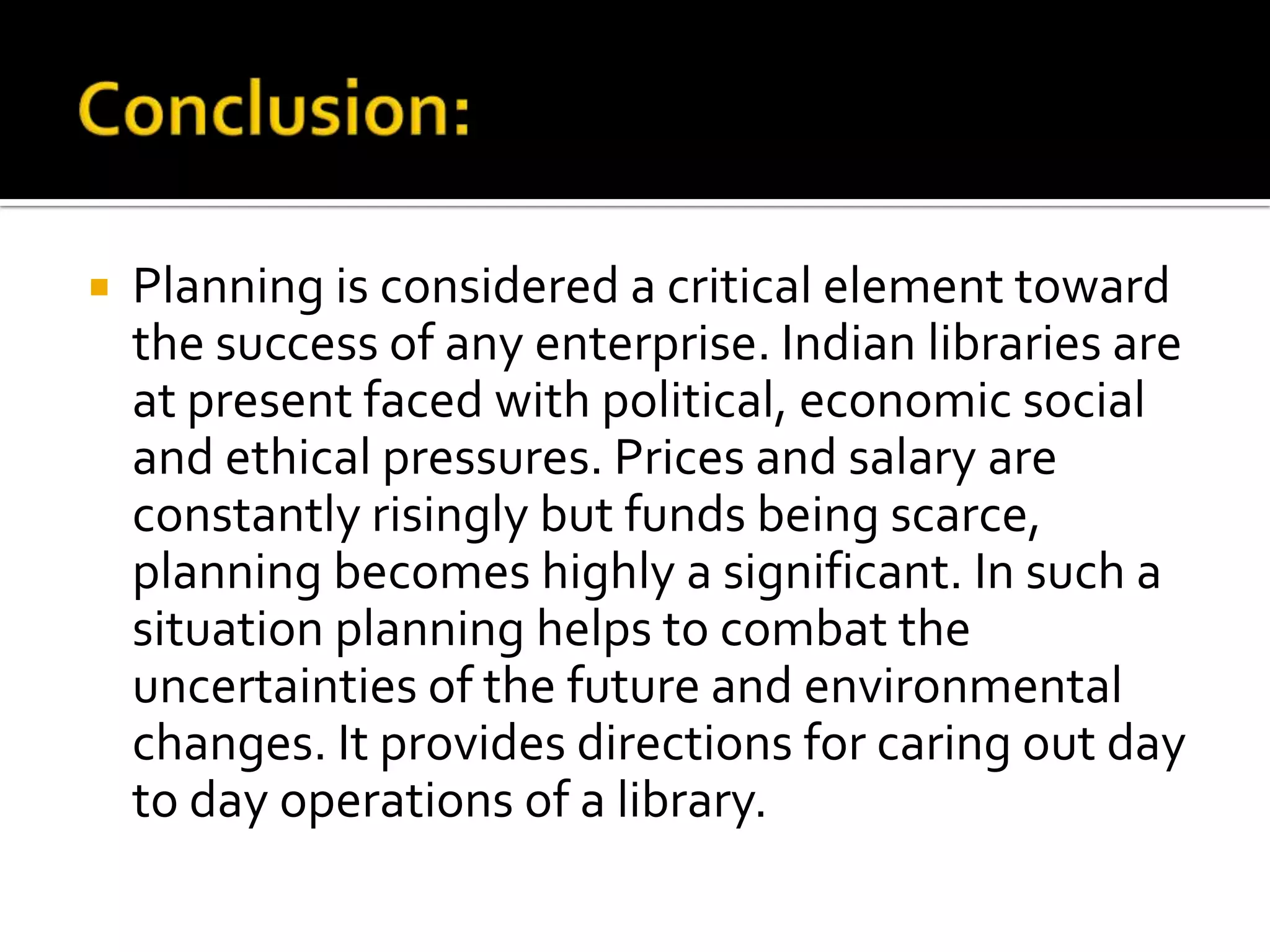  Planning is considered a critical element toward
the success of any enterprise. Indian libraries are
at present faced with political, economic social
and ethical pressures. Prices and salary are
constantly risingly but funds being scarce,
planning becomes highly a significant. In such a
situation planning helps to combat the
uncertainties of the future and environmental
changes. It provides directions for caring out day
to day operations of a library.
 