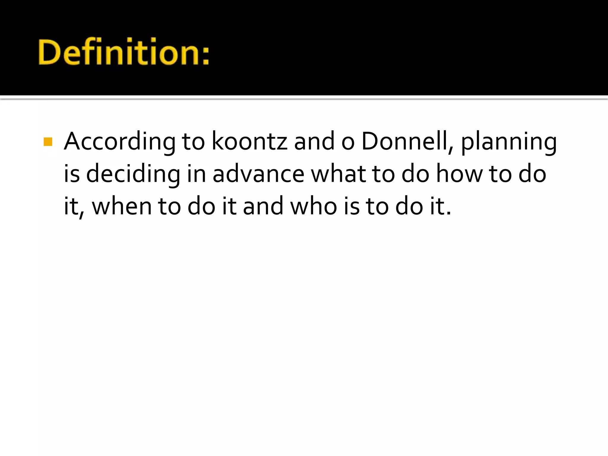  According to koontz and o Donnell, planning
is deciding in advance what to do how to do
it, when to do it and who is to do it.
 