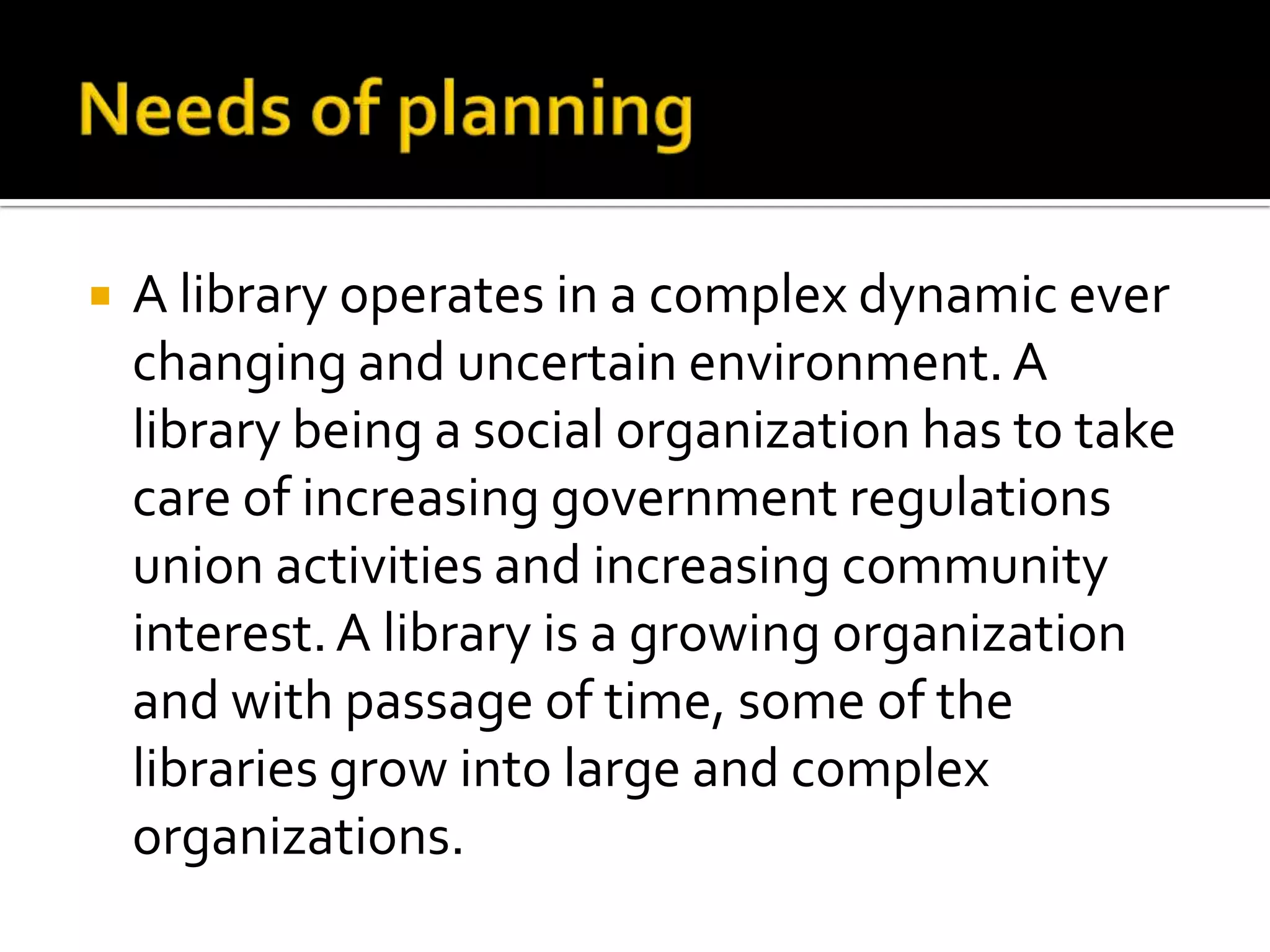  A library operates in a complex dynamic ever
changing and uncertain environment.A
library being a social organization has to take
care of increasing government regulations
union activities and increasing community
interest.A library is a growing organization
and with passage of time, some of the
libraries grow into large and complex
organizations.
 