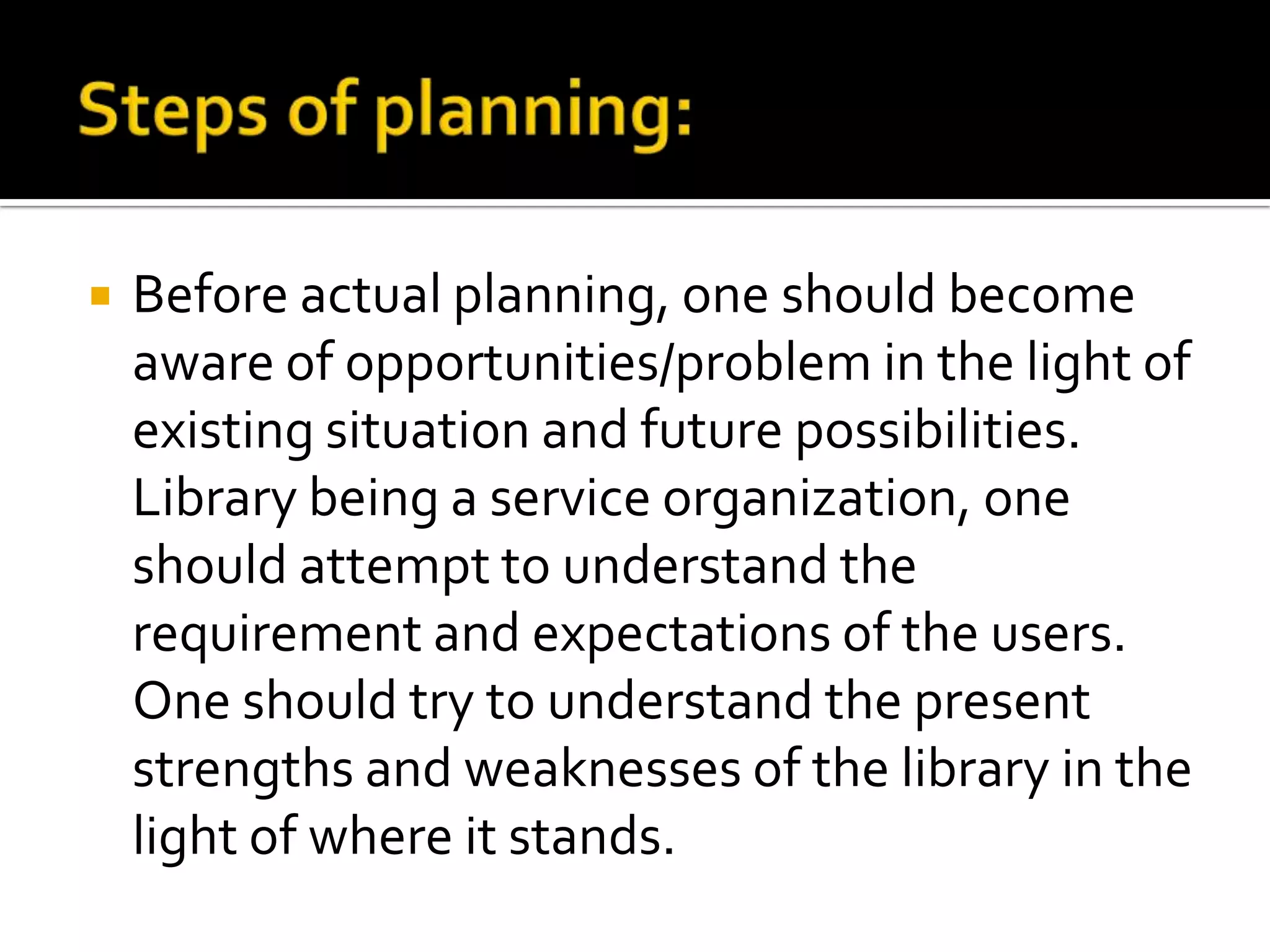  Before actual planning, one should become
aware of opportunities/problem in the light of
existing situation and future possibilities.
Library being a service organization, one
should attempt to understand the
requirement and expectations of the users.
One should try to understand the present
strengths and weaknesses of the library in the
light of where it stands.
 