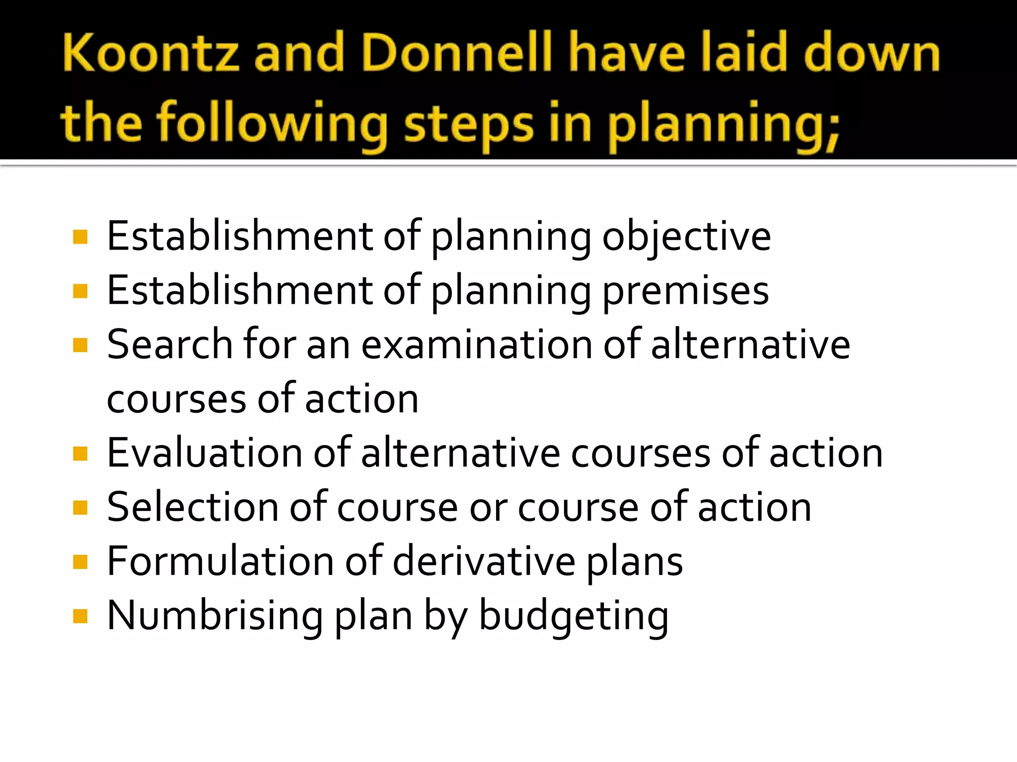  Establishment of planning objective
 Establishment of planning premises
 Search for an examination of alternative
courses of action
 Evaluation of alternative courses of action
 Selection of course or course of action
 Formulation of derivative plans
 Numbrising plan by budgeting
 