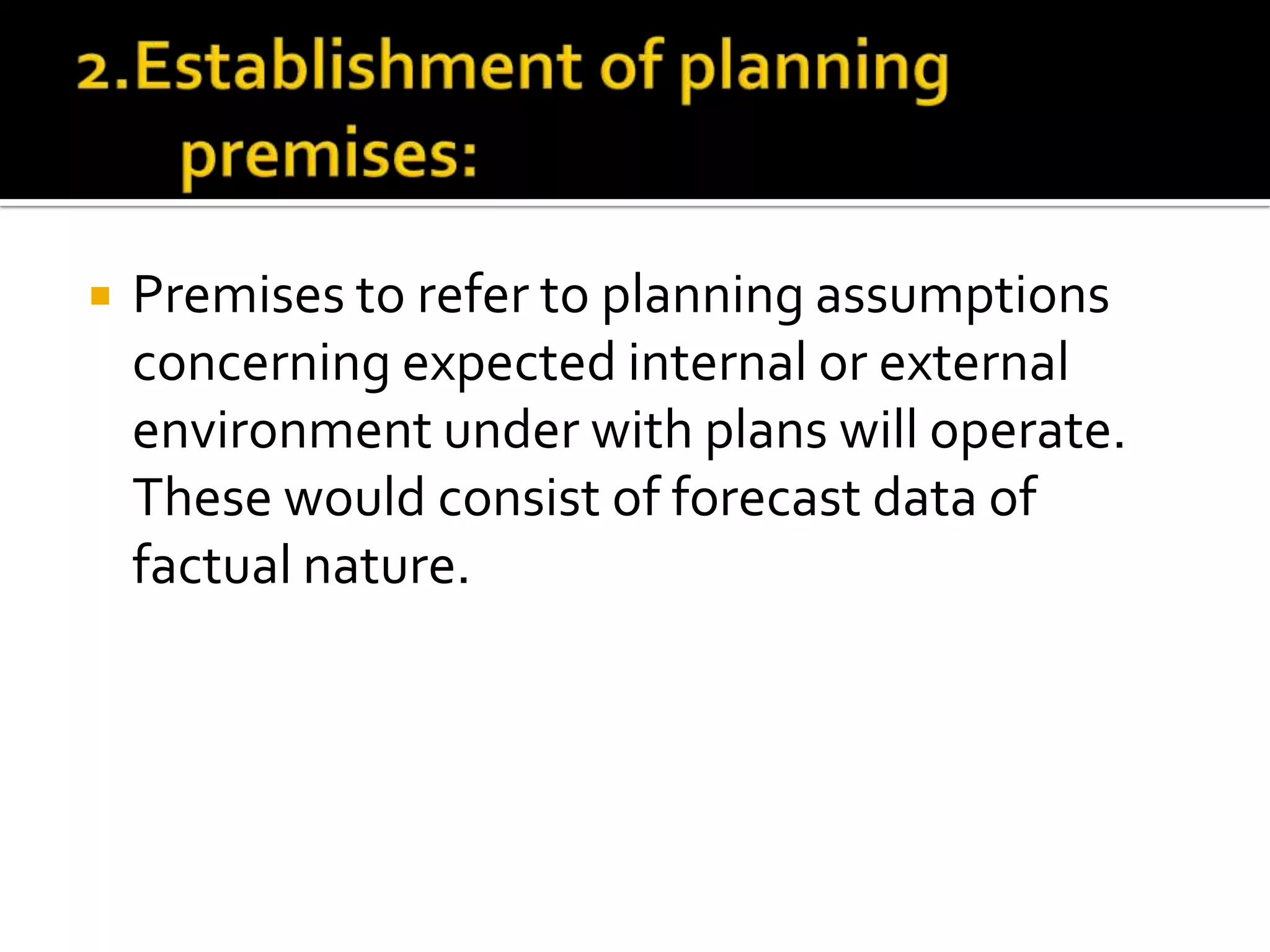  Premises to refer to planning assumptions
concerning expected internal or external
environment under with plans will operate.
These would consist of forecast data of
factual nature.
 