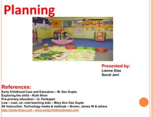 Planning
Presented by:
Lianne Dias
Sonal Jani
References:
Early Childhood Care and Education – M. Sen Gupta
Exploring the child – Ruth Khon
Pre-primary education – G. Pankajam
Low – cost, no- cost teaching aids – Mary Ann Das Gupta
AV Instruction, Technology media & methods – Brown, James W & others
http://www.ehow.com , www.earlychildhoodnews.com
 