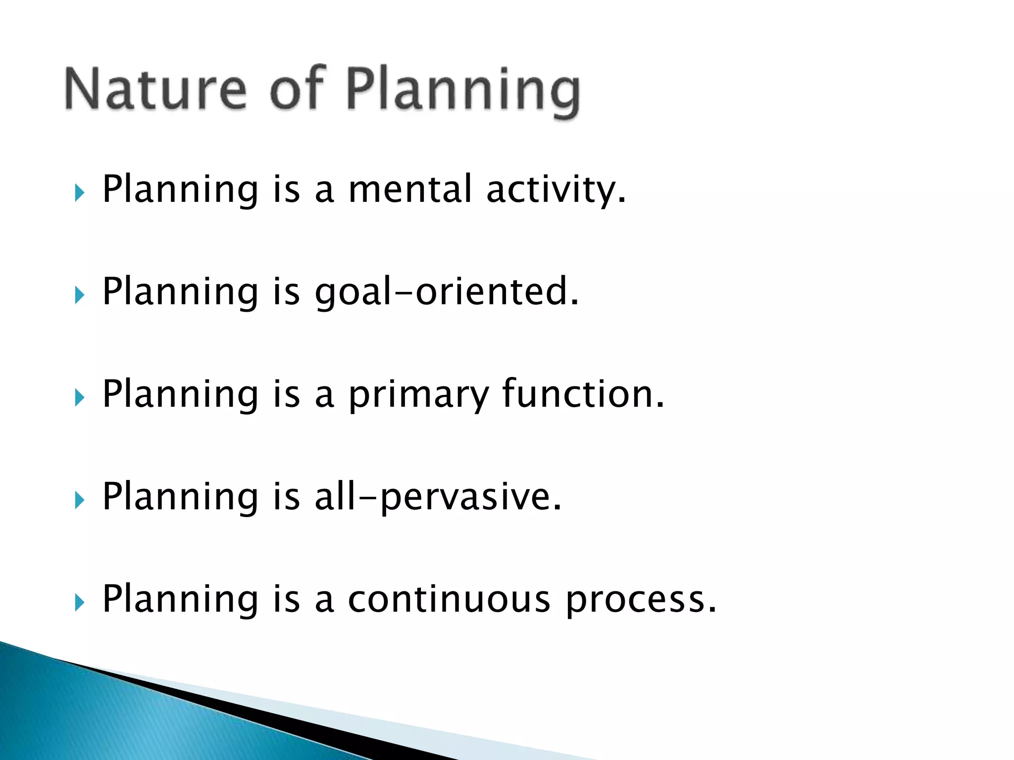 

Planning is a mental activity.



Planning is goal-oriented.



Planning is a primary function.



Planning is all-pervasive.



Planning is a continuous process.

 