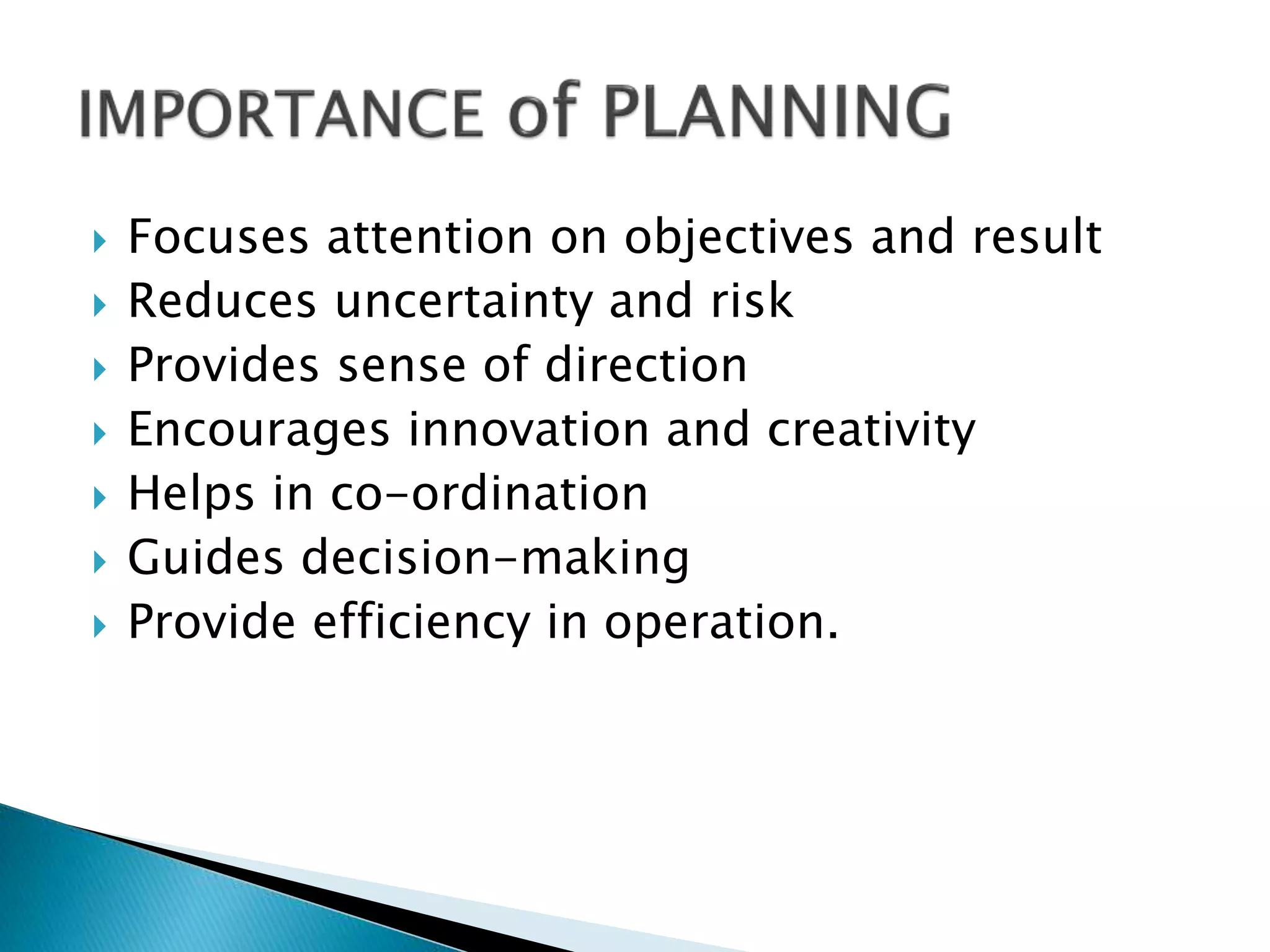 









Focuses attention on objectives and result
Reduces uncertainty and risk
Provides sense of direction
Encourages innovation and creativity
Helps in co-ordination
Guides decision-making
Provide efficiency in operation.

 