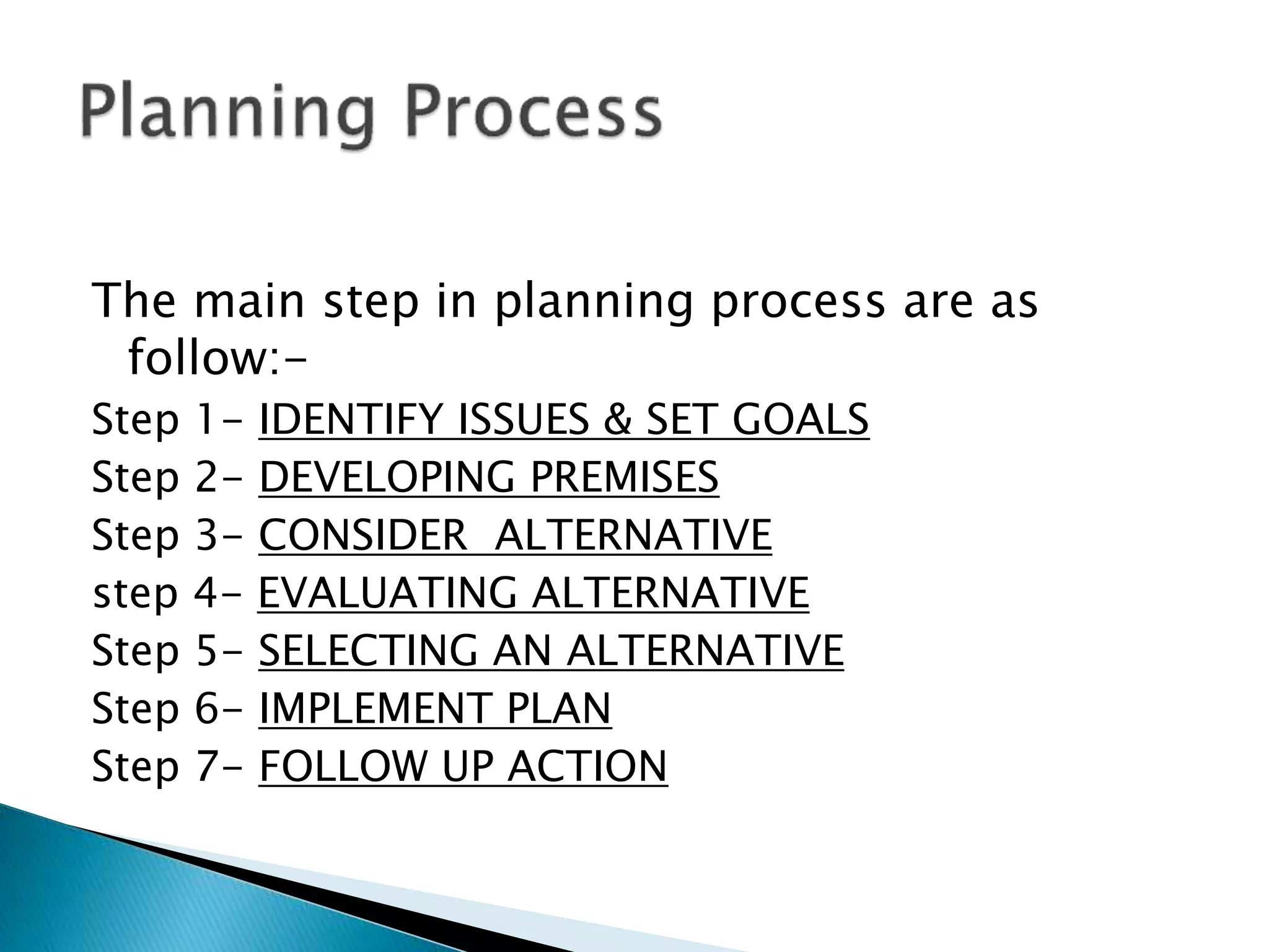 The main step in planning process are as
follow:Step 1- IDENTIFY ISSUES & SET GOALS
Step 2- DEVELOPING PREMISES
Step 3- CONSIDER ALTERNATIVE
step 4- EVALUATING ALTERNATIVE
Step 5- SELECTING AN ALTERNATIVE
Step 6- IMPLEMENT PLAN
Step 7- FOLLOW UP ACTION

 
