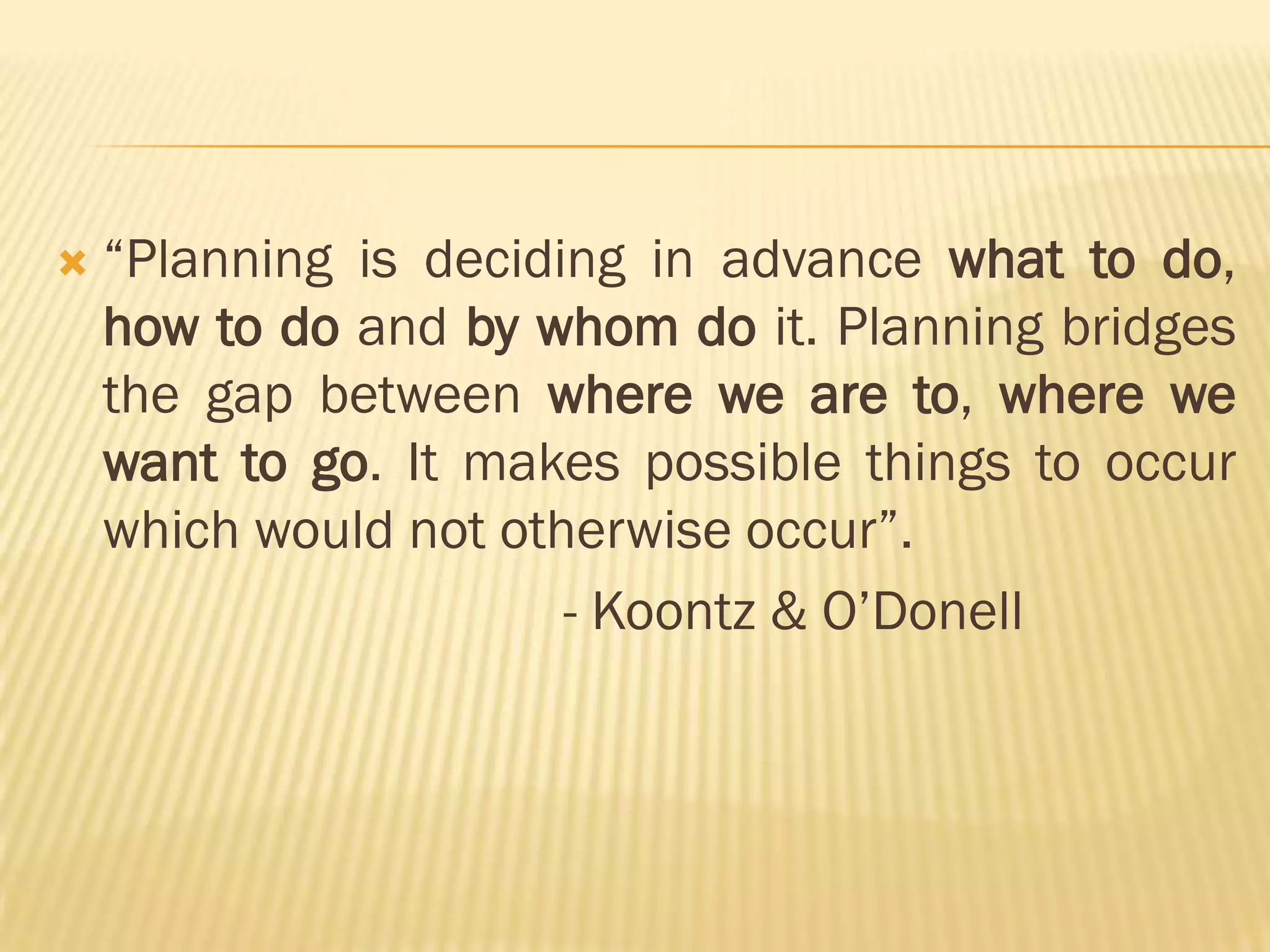 

“Planning is deciding in advance what to do,
how to do and by whom do it. Planning bridges
the gap between where we are to, where we
want to go. It makes possible things to occur
which would not otherwise occur”.
- Koontz & O‟Donell

 