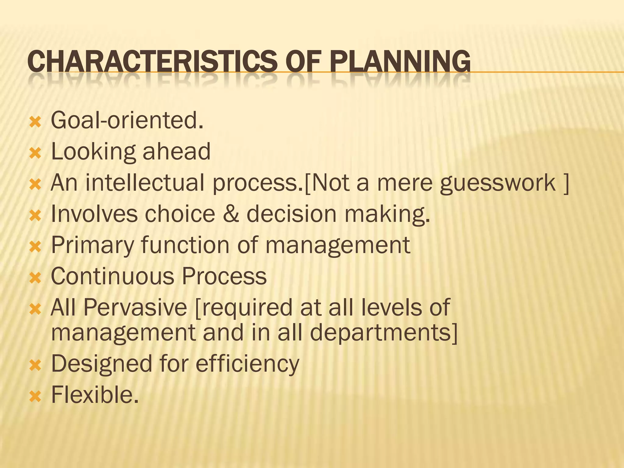 CHARACTERISTICS OF PLANNING
Goal-oriented.
 Looking ahead
 An intellectual process.[Not a mere guesswork ]
 Involves choice & decision making.
 Primary function of management
 Continuous Process
 All Pervasive [required at all levels of
management and in all departments]
 Designed for efficiency
 Flexible.


 