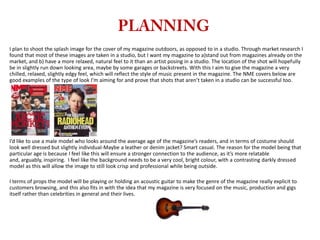 I plan to shoot the splash image for the cover of my magazine outdoors, as opposed to in a studio. Through market research I
found that most of these images are taken in a studio, but I want my magazine to a)stand out from magazines already on the
market, and b) have a more relaxed, natural feel to it than an artist posing in a studio. The location of the shot will hopefully
be in slightly run down looking area, maybe by some garages or backstreets. With this I aim to give the magazine a very
chilled, relaxed, slightly edgy feel, which will reflect the style of music present in the magazine. The NME covers below are
good examples of the type of look I’m aiming for and prove that shots that aren’t taken in a studio can be successful too.

I’d like to use a male model who looks around the average age of the magazine’s readers, and in terms of costume should
look well dressed but slightly individual-Maybe a leather or denim jacket? Smart casual. The reason for the model being that
particular age is because I feel like this will ensure a stronger connection to the audience, as it’s more relatable
and, arguably, inspiring. I feel like the background needs to be a very cool, bright colour, with a contrasting darkly dressed
model as this will allow the image to still look crisp and professional while being outside.
I terms of props the model will be playing or holding an acoustic guitar to make the genre of the magazine really explicit to
customers browsing, and this also fits in with the idea that my magazine is very focused on the music, production and gigs
itself rather than celebrities in general and their lives.

 