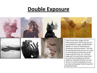 Double Exposure

I have chosen these images and this
technique because I like the way you can
overlap different images and blend them
together to create an interesting and
visually eye catching end piece. I also like
this technique because you can use a layer
as a framing device and put the second
image inside the frame. E.G. the hand
image with the trees/forest inside them.
You could also photograph someone's
shadow or silhouette and then cut it out
and use it as the framing device so that
you have a photograph inside the person’s
body/head shape.

 