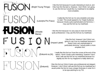 (Bright Young Things)

I like this font because it is quite interesting to look at, and
I like how thin the text is. However, I don’t think I am going
to use this font as I would like my masthead to be slightly
more simplistic.

(Laranjha Pro Fraco)

(Wrestle
Mania)

I really like this font as it is very simplistic and easy
to read. This would appeal to my Target Audience
because it looks quite sophisticated and feminine. I
may use this font as my masthead.

I like this font because it is very easy to read and looks
quite professional. I may use this font as my masthead.

I like this font, however I don’t think I am
going to use it as my masthead because it
(Impact Label)
doesn’t look very sophisticated or
particularly feminine. I would prefer a more
simplistic font.

(Znikomit no.24)

(Znikomit)

I really like this font as I love the curves at the end of the
letters. I think it looks quite interesting, however I don’t
think I will use this font as my masthead because it is
slightly too thin for my magazine to really stand out.

I like this font as I think it looks very professional and elegant.
However, I don’t think I will use this font as my masthead as I
would prefer the font to have a larger thickness in order for it
to be eye-catching to my T/A.

 