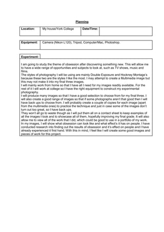 Planning
Location:

My house/York College

Date/Time:

Equipment:

Camera (Nikon L120), Tripod, Computer/Mac, Photoshop.

Experiment:
I am going to study the theme of obsession after discovering something new. This will allow me
to have a wide range of opportunities and subjects to look at, such as TV shows, music and
films.
The styles of photography I will be using are mainly Double Exposure and Hockney Montage’s
because these two are the styles I like the most. I may attempt to create a Multimedia image but
this may not make it into my final three images.
I will mainly work from home so that I have all I need for my images readily available. For the
rest of it I will work at college so I have the right equipment to construct my experimental
photography.
I will produce many images so that I have a good selection to choose from for my final three. I
will also create a good range of images so that if some photographs aren’t that good then I will
have back ups to choose from. I will probably create a couple of copies for each image (apart
from the multimedia ones) to practice the technique and just in case some of the images don’t
turn out too great, so I have back ups.
They won’t all go to waste though as I will put them all on a contact sheet to keep examples of
all the images I took and to showcase all of them, hopefully improving my final grade. It will also
allow me to view all of the work that I did, which could be good to use in a portfolio of my work.
In my images, I will show what obsession can look like and what effect’s it has on people. I have
conducted research into finding out the results of obsession and it’s effect on people and I have
already experienced it first hand. With this in mind, I feel like I will create some good images and
pieces of work for this project.

 