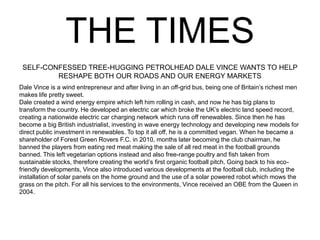 THE TIMES
SELF-CONFESSED TREE-HUGGING PETROLHEAD DALE VINCE WANTS TO HELP
RESHAPE BOTH OUR ROADS AND OUR ENERGY MARKETS
Dale Vince is a wind entrepreneur and after living in an off-grid bus, being one of Britain’s richest men
makes life pretty sweet.
Dale created a wind energy empire which left him rolling in cash, and now he has big plans to
transform the country. He developed an electric car which broke the UK’s electric land speed record,
creating a nationwide electric car charging network which runs off renewables. Since then he has
become a big British industrialist, investing in wave energy technology and developing new models for
direct public investment in renewables. To top it all off, he is a committed vegan. When he became a
shareholder of Forest Green Rovers F.C. in 2010, months later becoming the club chairman, he
banned the players from eating red meat making the sale of all red meat in the football grounds
banned. This left vegetarian options instead and also free-range poultry and fish taken from
sustainable stocks, therefore creating the world’s first organic football pitch. Going back to his eco-
friendly developments, Vince also introduced various developments at the football club, including the
installation of solar panels on the home ground and the use of a solar powered robot which mows the
grass on the pitch. For all his services to the environments, Vince received an OBE from the Queen in
2004.
 