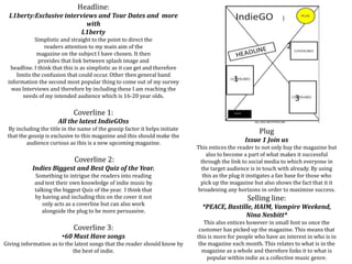 Headline:
L1berty:Exclusive interviews and Tour Dates and more
with
L1berty
Simplistic and straight to the point to direct the
readers attention to my main aim of the
magazine on the subject I have chosen. It then
provides that link between splash image and
headline. I think that this is as simplistic as it can get and therefore
limits the confusion that could occur. Other then general band
information the second most popular thing to come out of my survey
was Interviews and therefore by including these I am reaching the
needs of my intended audience which is 16-20 year olds.
Coverline 1:
All the latest IndieGOss
By including the title in the name of the gossip factor it helps initiate
that the gossip is exclusive to this magazine and this should make the
audience curious as this is a new upcoming magazine.
Coverline 2:
Indies Biggest and Best Quiz of the Year.
Something to intrigue the readers into reading
and test their own knowledge of indie music by
talking the biggest Quiz of the year. I think that
by having and including this on the cover it not
only acts as a coverline but can also work
alongside the plug to be more persuasive.
Coverline 3:
•60 Must Have songs
Giving information as to the latest songs that the reader should know by
the best of indie.
1
2
3
Plug:
Issue 1 Join us
This entices the reader to not only buy the magazine but
also to become a part of what makes it successful
through the link to social media to which everyone in
the target audience is in touch with already. By using
this as the plug it instigates a fan base for those who
pick up the magazine but also shows the fact that it it
broadening any horizons in order to maximise success.
Selling line:
*PEACE, Bastille, HAIM, Vampire Weekend,
Nina Nesbitt*
This also entices however in small font so once the
customer has picked up the magazine. This means that
this is more for people who have an interest in who is in
the magazine each month. This relates to what is in the
magazine as a whole and therefore links it to what is
popular within indie as a collective music genre.
 