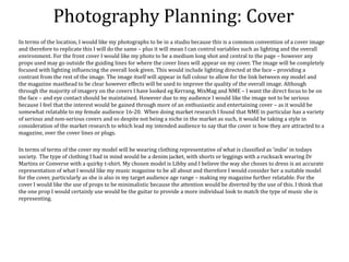 Photography Planning: Cover
In terms of the location, I would like my photographs to be in a studio because this is a common convention of a cover image
and therefore to replicate this I will do the same – plus it will mean I can control variables such as lighting and the overall
environment. For the front cover I would like my photo to be a medium long shot and central to the page – however any
props used may go outside the guiding lines for where the cover lines will appear on my cover. The image will be completely
focused with lighting influencing the overall look given. This would include lighting directed at the face – providing a
contrast from the rest of the image. The image itself will appear in full colour to allow for the link between my model and
the magazine masthead to be clear however effects will be used to improve the quality of the overall image. Although
through the majority of imagery on the covers I have looked eg Kerrang, MixMag and NME – I want the direct focus to be on
the face – and eye contact should be maintained. However due to my audience I would like the image not to be serious
because I feel that the interest would be gained through more of an enthusiastic and entertaining cover – as it would be
somewhat relatable to my female audience 16-20. When doing market research I found that NME in particular has a variety
of serious and non-serious covers and so despite not being a niche in the market as such, it would be taking a style in
consideration of the market research to which lead my intended audience to say that the cover is how they are attracted to a
magazine, over the cover lines or plugs.
In terms of terms of the cover my model will be wearing clothing representative of what is classified as ‘indie’ in todays
society. The type of clothing I had in mind would be a denim jacket, with shorts or leggings with a rucksack wearing Dr
Martins or Converse with a quirky t-shirt. My chosen model is Libby and I believe the way she choses to dress is an accurate
representation of what I would like my music magazine to be all about and therefore I would consider her a suitable model
for the cover, particularly as she is also in my target audience age range – making my magazine further relatable. For the
cover I would like the use of props to be minimalistic because the attention would be diverted by the use of this. I think that
the one prop I would certainly use would be the guitar to provide a more individual look to match the type of music she is
representing.
 