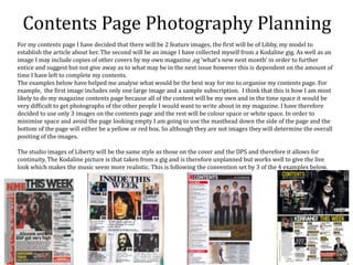 Contents Page Photography Planning
For my contents page I have decided that there will be 2 feature images, the first will be of Libby, my model to
establish the article about her. The second will be an image I have collected myself from a Kodaline gig. As well as an
image I may include copies of other covers by my own magazine ,eg ‘what’s new next month’ in order to further
entice and suggest but not give away as to what may be in the next issue however this is dependent on the amount of
time I have left to complete my contents.
The examples below have helped me analyse what would be the best way for me to organise my contents page. For
example, the first image includes only one large image and a sample subscription. I think that this is how I am most
likely to do my magazine contents page because all of the content will be my own and in the time space it would be
very difficult to get photographs of the other people I would want to write about in my magazine. I have therefore
decided to use only 3 images on the contents page and the rest will be colour space or white space. In order to
minimise space and avoid the page looking empty I am going to use the masthead down the side of the page and the
bottom of the page will either be a yellow or red box. So although they are not images they will determine the overall
positing of the images.
The studio images of Liberty will be the same style as those on the cover and the DPS and therefore it allows for
continuity. The Kodaline picture is that taken from a gig and is therefore unplanned but works well to give the live
look which makes the music seem more realistic. This is following the convention set by 3 of the 4 examples below.
 