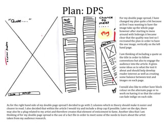 Plan: DPS For my double page spread, I have
changed my plan quite a bit because
at first I was wanting to have the
image take up the whole page
however after starting to mess
around with Indesign it became
clear that the quality was lost so I
recreated the plan in order to have
the one image, vertically on the left
hand page.
I am thinking of including a quote as
the title in order to follow
conventions but also to engage the
audience into the article. It gives
some ideas as to what the text it
about and should help develop
reader interest as well as creating
some balance between text and
images on each page.
I would also like to either have block
colour on the alternate page or to
work on having it so that the colour
can fade indigo on each side.
As for the right hand side of my double page spread I decided to go with 2 columns which in theory should make it easier and
clearer to read. I also decided that within the article I would try and include a drop cap if possible. Later on the dps, there
may also be a plug related to my artist and therefore creates that element of enticement to fame. Another idea that I am
thinking of for my double page spread is the use of a fact file in order to meet some of the needs to learn about the artist
taken from my audience research.
 