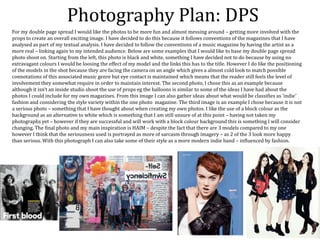 Photography Plan: DPS
For my double page spread I would like the photos to be more fun and almost messing around – getting more involved with the
props to create an overall exciting image. I have decided to do this because it follows conventions of the magazines that I have
analysed as part of my textual analysis. I have decided to follow the conventions of a music magazine by having the artist as a
more real – linking again to my intended audience. Below are some examples that I would like to base my double page spread
photo shoot on. Starting from the left, this photo is black and white, something I have decided not to do because by using no
extravagant colours I would be loosing the effect of my model and the links this has to the title. However I do like the positioning
of the models in the shot because they are facing the camera on an angle which gives a almost cold look to match possible
connotations of this associated music genre but eye contact is maintained which means that the reader still feels the level of
involvement they somewhat require in order to maintain interest. The second photo, I chose this as an example because
although it isn’t an inside studio shoot the use of props eg the balloons is similar to some of the ideas I have had about the
photos I could include for my own magazines. From this image I can also gather ideas about what would be classifies as ‘indie’
fashion and considering the style variety within the one photo magazine. The third image is an example I chose because it is not
a serious photo – something that I have thought about when creating my own photos. I like the use of a block colour as the
background as an alternative to white which is something that I am still unsure of at this point – having not taken my
photographs yet – however if they are successful and will work with a block colour background this is something I will consider
changing. The final photo and my main inspiration is HAIM – despite the fact that there are 3 models compared to my one
however I think that the seriousness used is portrayed as more of sarcasm through imagery – as 2 of the 3 look more happy
than serious. With this photograph I can also take some of their style as a more modern indie band – influenced by fashion.
 