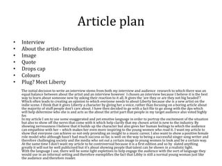 Article plan
• Interview
• About the artist– Introduction
• Image
• Quote
• Drops cap
• Colours
• Plug? Meet Liberty
The initial decision to write an interview stems from both my interview and audience research to which there was an
equal balance between about the artist and an interview however I chosen an interview because I believe it is the best
way to learn about someone new by asking their reaction to it all. It gives the ‘are they or are they not big headed’?
Which often leads to creating an opinion to which everyone needs to about Liberty because she is a new artist on the
indie scene. I think that it gives Liberty a character by giving her a voice, rather than focusing on a boring article about
the majority of stuff people don’t care about. I have then decided to go with a fact file to go along with the dps which
will help determine who she is and acts as the about the artist part that people in my target audience also voted highly
for.
In my article I am to use some exaggerated and yet emotive language in order to portray the excitement of the situation
but also to show off the nervs that come with it which help clarify that my chosen artist is new to the industry. By
showing nervousness I believe that it builds up the character but also gives her human feelings to which the audience
can empathise with her – which makes her even more inspiring to the young women who read it. I want my article to
show that everyone can achieve so not only providing an insight to a music career, I also want to show a positive female
role model who although hasn’t had much success so far, is well on the way to being a successful singer song writer and
therefore challenging society and the media who set out a certain image to young women to look and be a certain way.
At the same time I don’t want my article to be controversial because it is a first edition and so by slated anything
greatly it will not be well publicised but it’s about showing people that talent can be shown in a realistic light.
With the language I use, there will be some light expletives to help engage the audience with the sort of language they
would use in an informal setting and therefore exemplifies the fact that Libby is still a normal young woman just like
the audience and therefore reader.
 