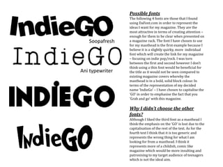 Soopafresh
Ani typewriter
Possible fonts
The following 4 fonts are those that I found
using DaFont.com in order to represent the
ideas I want for my magazine. They are the
most attractive in terms of creating attention –
enough for them to be clear when presented on
a magazine rack. The font I have chosen to use
for my masthead is the first example because I
believe it is a slightly quirky, more individual
font which will create the link for my magazine
– focusing on indie pop/rock. I was torn
between the first and second however I don’t
think using a thin font would be beneficial for
the title as it would not be seen compared to
existing magazine covers whereby the
masthead is in a bold, solid block colour. In
terms of the representation of my decided
name ‘IndieGo’ – I have chosen to capitalise the
‘GO’ in order to emphasise the fact that you
‘Grab and go’ with this magazine.
Why I didn’t choose the other
fonts?
Although I liked the third font as a masthead I
think the emphasis on the ‘GO’ is lost due to the
capitalisation of the rest of the text. As for the
fourth text I think that it is too generic and
represents the wrong thing for what I am
looking for from a masthead. I think it
represents more of a childish, comic like
magazine which would be more insulting and
patronising to my target audience of teenagers
which is not the ideal aim.
 