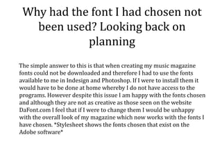Why had the font I had chosen not
been used? Looking back on
planning
The simple answer to this is that when creating my music magazine
fonts could not be downloaded and therefore I had to use the fonts
available to me in Indesign and Photoshop. If I were to install them it
would have to be done at home whereby I do not have access to the
programs. However despite this issue I am happy with the fonts chosen
and although they are not as creative as those seen on the website
DaFont.com I feel that if I were to change them I would be unhappy
with the overall look of my magazine which now works with the fonts I
have chosen. *Stylesheet shows the fonts chosen that exist on the
Adobe software*
 
