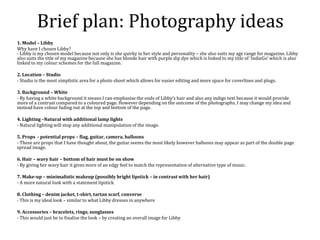 Brief plan: Photography ideas
1. Model – Libby
Why have I chosen Libby?
- Libby is my chosen model because not only is she quirky in her style and personality – she also suits my age range for magazine. Libby
also suits the title of my magazine because she has blonde hair with purple dip dye which is linked to my title of ‘IndieGo’ which is also
linked to my colour schemes for the full magazine.
2. Location – Studio
- Studio is the most simplistic area for a photo shoot which allows for easier editing and more space for coverlines and plugs.
3. Background – White
- By having a white background it means I can emphasise the ends of Libby’s hair and also any indigo text because it would provide
more of a contrast compared to a coloured page. However depending on the outcome of the photographs, I may change my idea and
instead have colour fading out at the top and bottom of the page.
4. Lighting –Natural with additional lamp lights
- Natural lighting will stop any additional manipulation of the image.
5. Props - potential props – flag, guitar, camera, balloons
- These are props that I have thought about, the guitar seems the most likely however balloons may appear as part of the double page
spread image.
6. Hair – wavy hair – bottom of hair must be on show
- By giving her wavy hair it gives more of an edgy feel to match the representation of alternative type of music.
7. Make-up – minimalistic makeup (possibly bright lipstick – in contrast with her hair)
- A more natural look with a statement lipstick
8. Clothing – denim jacket, t-shirt, tartan scarf, converse
- This is my ideal look – similar to what Libby dresses in anywhere
9. Accessories – bracelets, rings, sunglasses
- This would just be to finalise the look – by creating an overall image for Libby
 