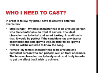 WHO I NEED TO CAST?
In order to follow my plan, I have to cast two different
characters:
• Male (singer)- My male character has to be a young person
who feel comfortable on front of camera. The ideal
character has to be tall and smart looking. In addition to
that, it would be perfect if the candidate has any drama
experience and can lipsync well. In order to do lipsync
well, he will be required to know the song.
• Female- My female character has to be a young and
confident person who can perform well on front of camera.
The female character has to be dynamic and lively in order
to get the effect that I wish to achieve.
 