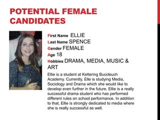 POTENTIAL FEMALE
CANDIDATES
First Name ELLIE
Last Name SPENCE
Gender FEMALE
Age 18
Hobbies DRAMA, MEDIA, MUSIC &
ART
Ellie is a student at Kettering Buccleuch
Academy. Currently, Elle is studying Media,
Sociology and Drama which she would like to
develop even further in the future. Ellie is a really
successful drama student who has performed
different rules on school performance. In addition
to that, Ellie is strongly dedicated to media where
she is really successful as well.
 