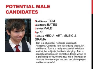 POTENTIAL MALE
CANDIDATES
First Name TOM
Last Name BATES
Gender MALE
Age 18
Hobbies MEDIA, ART, MUSIC &
DRAMA
Tom is a student at Kettering Buccleuch
Academy. Currently, Tom is studying Media, Art
and Music. Tom is a really successful individual
in all of the subjects that he is studying. Tom is
strongly passionate in animation design which he
is practicing for few years now. He is linking all of
his skills in order to get the best out of the project
and be successful!
 