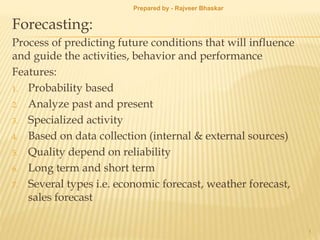 Forecasting:
Process of predicting future conditions that will influence
and guide the activities, behavior and performance
Features:
1. Probability based
2. Analyze past and present
3. Specialized activity
4. Based on data collection (internal & external sources)
5. Quality depend on reliability
6. Long term and short term
7. Several types i.e. economic forecast, weather forecast,
sales forecast
1
Prepared by - Rajveer Bhaskar
 