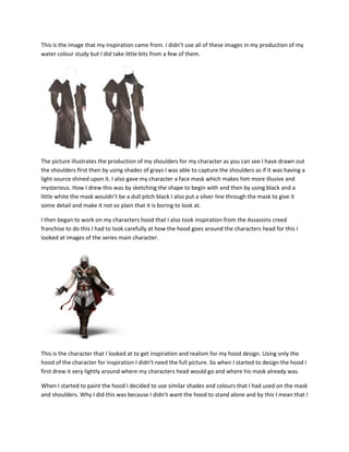 This is the image that my inspiration came from. I didn’t use all of these images in my production of my
water colour study but I did take little bits from a few of them.
The picture illustrates the production of my shoulders for my character as you can see I have drawn out
the shoulders first then by using shades of grays I was able to capture the shoulders as if it was having a
light source shined upon it. I also gave my character a face mask which makes him more illusive and
mysterious. How I drew this was by sketching the shape to begin with and then by using black and a
little white the mask wouldn’t be a dull pitch black I also put a silver line through the mask to give it
some detail and make it not so plain that it is boring to look at.
I then began to work on my characters hood that I also took inspiration from the Assassins creed
franchise to do this I had to look carefully at how the hood goes around the characters head for this I
looked at images of the series main character.
This is the character that I looked at to get inspiration and realism for my hood design. Using only the
hood of the character for inspiration I didn’t need the full picture. So when I started to design the hood I
first drew it very lightly around where my characters head would go and where his mask already was.
When I started to paint the hood I decided to use similar shades and colours that I had used on the mask
and shoulders. Why I did this was because I didn’t want the hood to stand alone and by this I mean that I
 